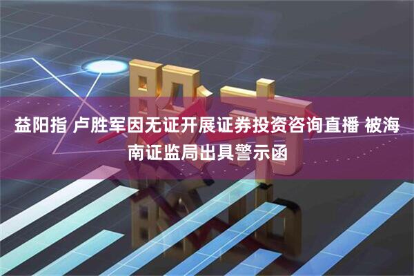 益阳指 卢胜军因无证开展证券投资咨询直播 被海南证监局出具警示函