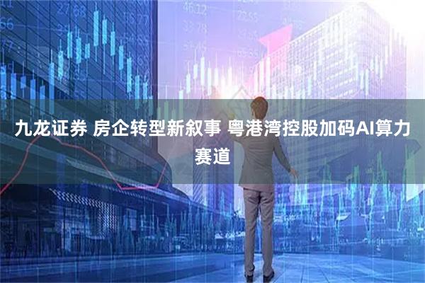 九龙证券 房企转型新叙事 粤港湾控股加码AI算力赛道