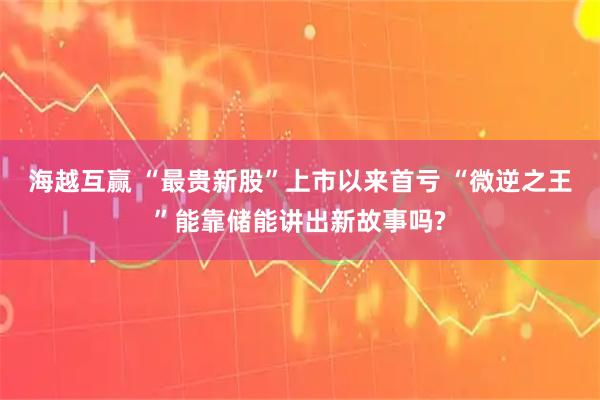 海越互赢 “最贵新股”上市以来首亏 “微逆之王”能靠储能讲出新故事吗?